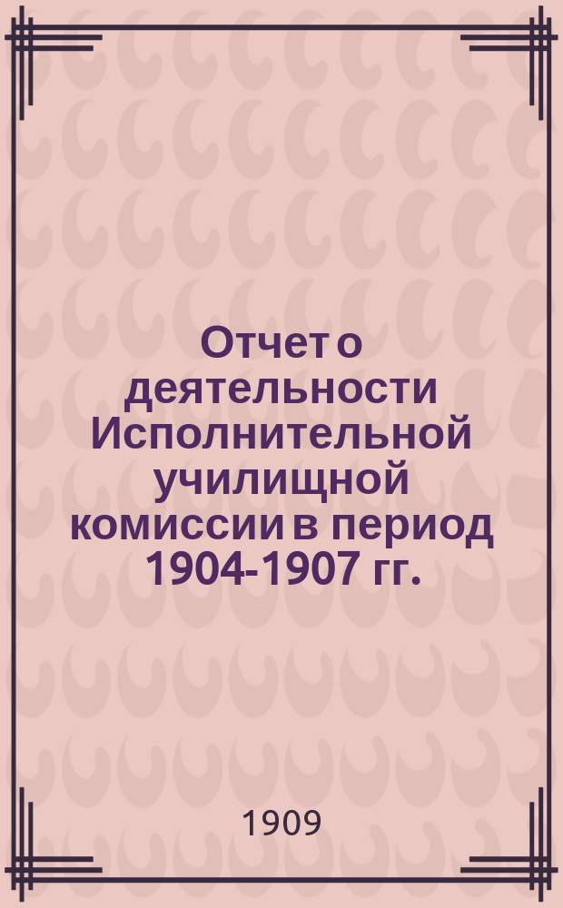 Отчет о деятельности Исполнительной училищной комиссии в период 1904-1907 гг.