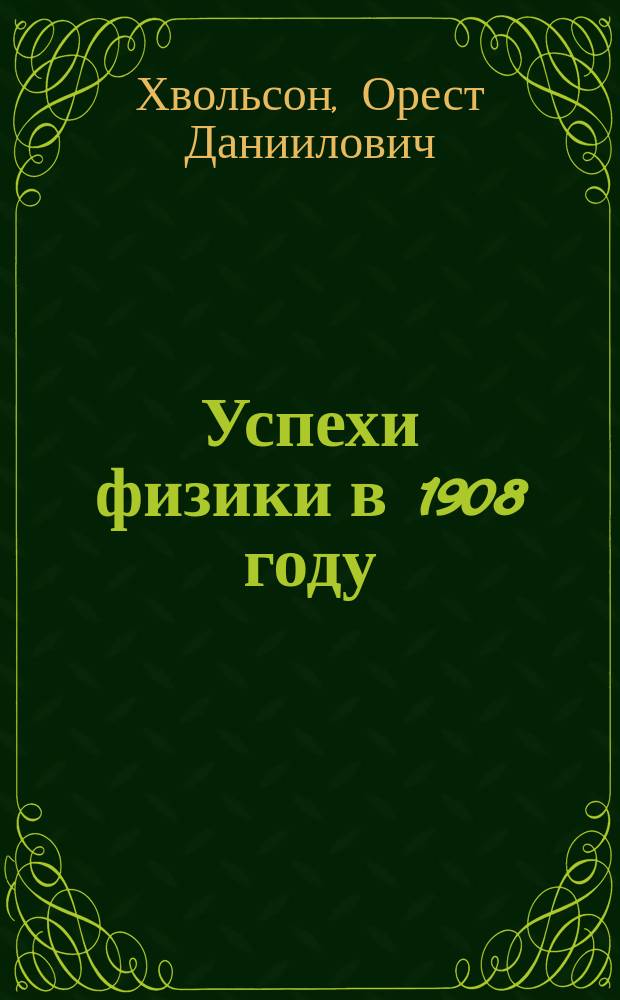 Успехи физики в 1908 году : Речь, чит. в Отд. физики Рус. физ.-хим. о-ва 10 февр. 1909 г