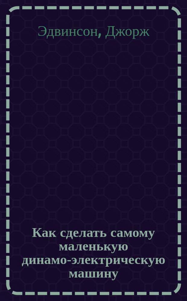 Как сделать самому маленькую динамо-электрическую машину : Практ. руководство для молодых любителей-электротехников
