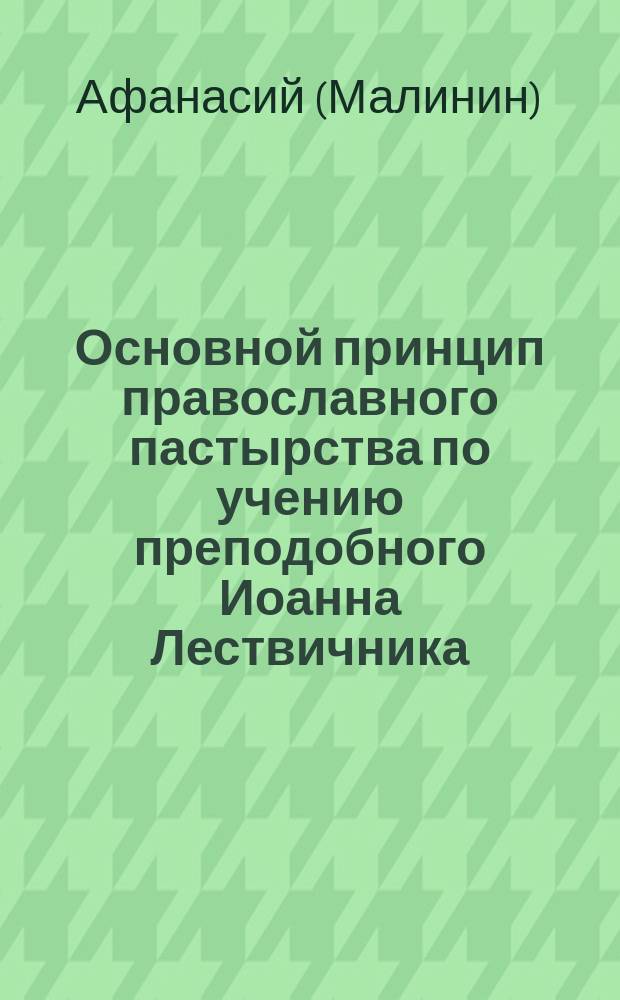 Основной принцип православного пастырства по учению преподобного Иоанна Лествичника, изложенному в его "Слове к пастырю, научающем, каков должен быть наставник словесных овец" : (Опыт прил. начал аскетики к пастыр. богословию)