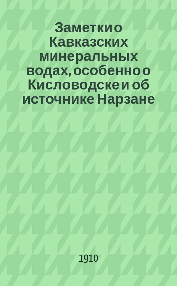 Заметки о Кавказских минеральных водах, особенно о Кисловодске и об источнике Нарзане : (Подроб. автореф.-докл. Париж. бальнеол. о-ву с доп., сдел. авт. на заседаниях Кислов. мед. о-ва за лет. сезон 1909 г.)