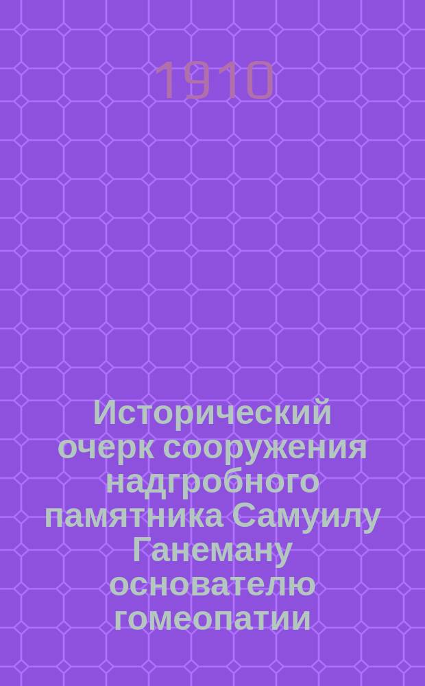 Исторический очерк сооружения надгробного памятника Самуилу Ганеману основателю гомеопатии : К столетию "Органона" 1810-1910