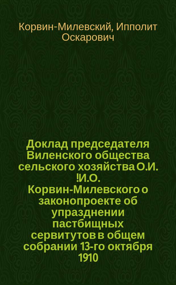 Доклад председателя Виленского общества сельского хозяйства О.И.[!И.О.] Корвин-Милевского о законопроекте об упразднении пастбищных сервитутов в общем собрании 13-го октября 1910