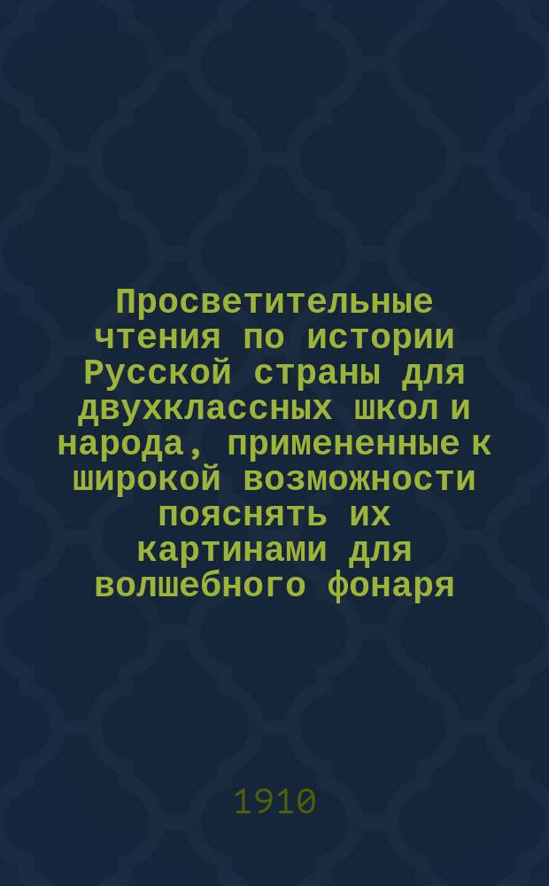 Просветительные чтения по истории Русской страны для двухклассных школ и народа, примененные к широкой возможности пояснять их картинами для волшебного фонаря, соответственно с наиболее яркими местами чтений, - но составляющие и помимо такого рода картин - общедоступную книгу обо всем прошлом нашего дорогого отечества. Ч. 1 : Происхождение самобытной русской народности и Россия в стародавние времена до образования русского государства