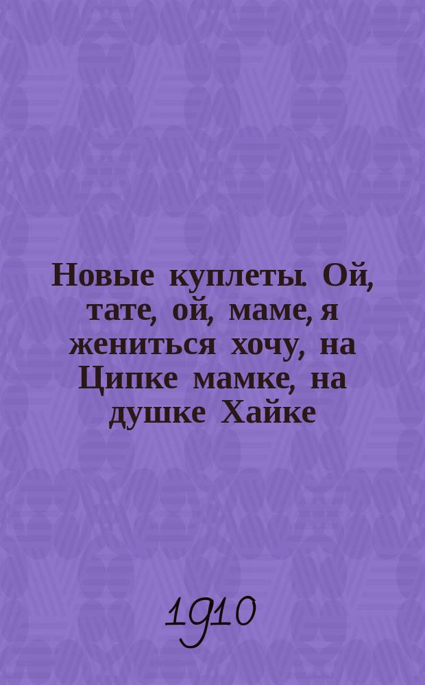 Новые куплеты. Ой, тате, ой, маме, я жениться хочу, на Ципке мамке, на душке Хайке : Подражание Зингер-Талю