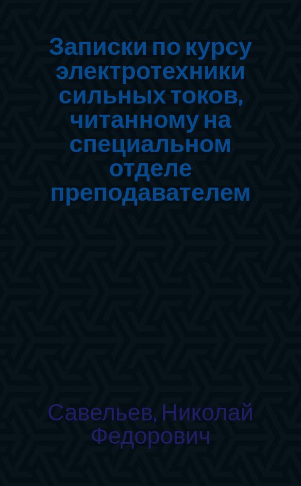 Записки по курсу электротехники сильных токов, читанному на специальном отделе преподавателем, гражданским инженером Н.Ф. Савельевым