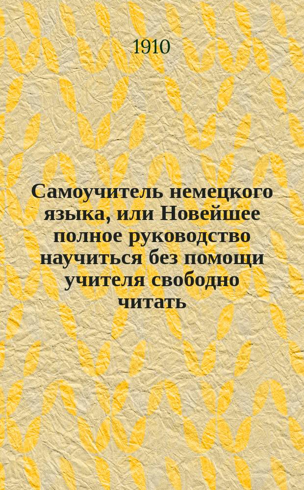 Самоучитель немецкого языка, или Новейшее полное руководство научиться без помощи учителя свободно читать, писать и говорить по-немецки : Сост. по известн. нем. руководствам Туссена, Берлица, Бухардта, Оллендорфа, Розенталя и др