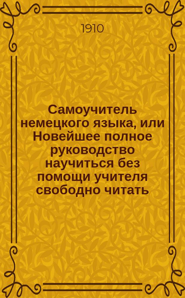 Самоучитель немецкого языка, или Новейшее полное руководство научиться без помощи учителя свободно читать, писать и говорить по-немецки : Сост. по известн. нем. руководствам Туссена, Берлица, Бухардта, Оллендорфа, Розенталя и др