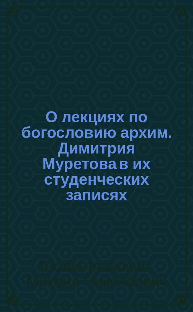 О лекциях по богословию архим. Димитрия Муретова в их студенческих записях : Реф. в Церк.-археол. о-ве при Киев. духов. акад. 17 янв. 1911 г