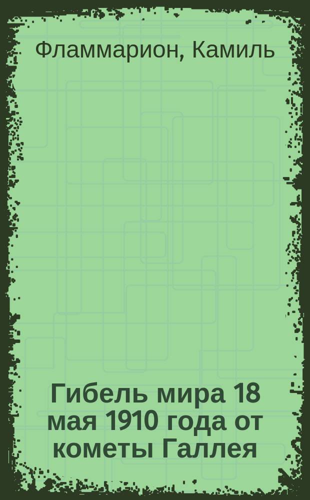 Гибель мира 18 мая 1910 года от кометы Галлея : По исслед. извест. дир. Париж. обсерватории проф. Камилла Фламмариона