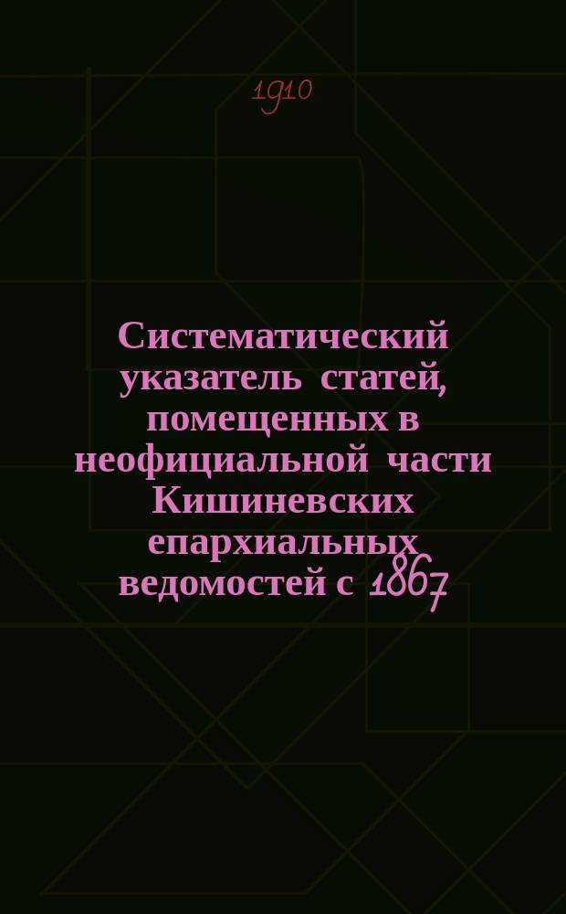 Систематический указатель статей, помещенных в неофициальной части Кишиневских епархиальных ведомостей с 1867 (с начала издания) по 1904 год