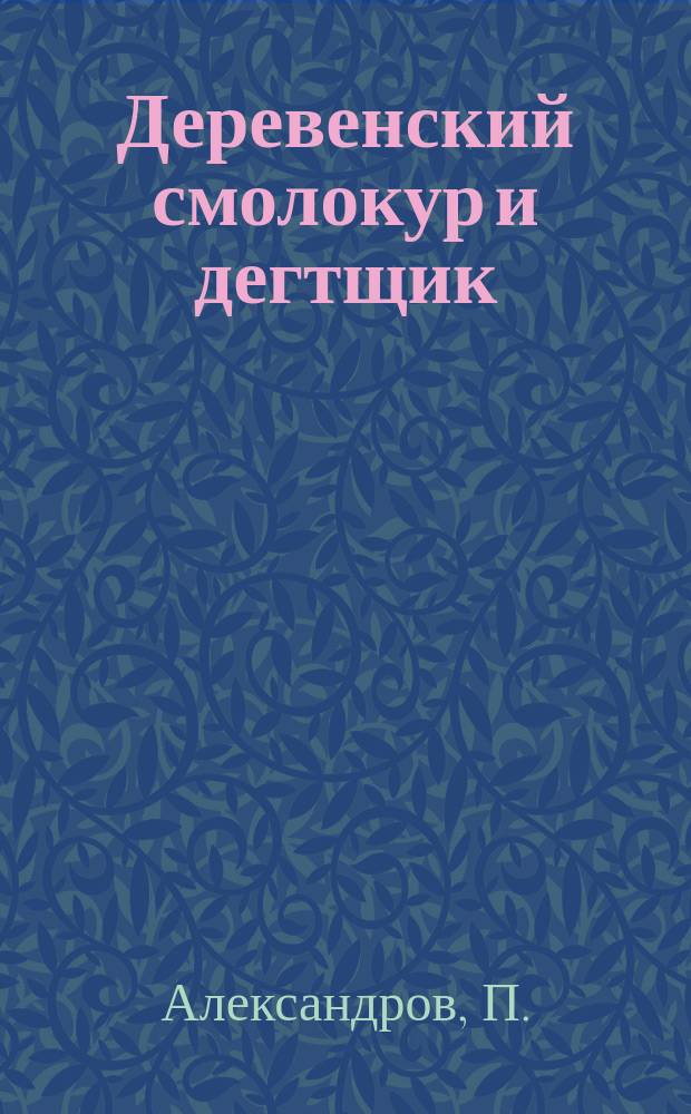 Деревенский смолокур и дегтщик : Руководство к выгонке дегтя, скипидара и смолы самыми прост. способами : С 13 рис