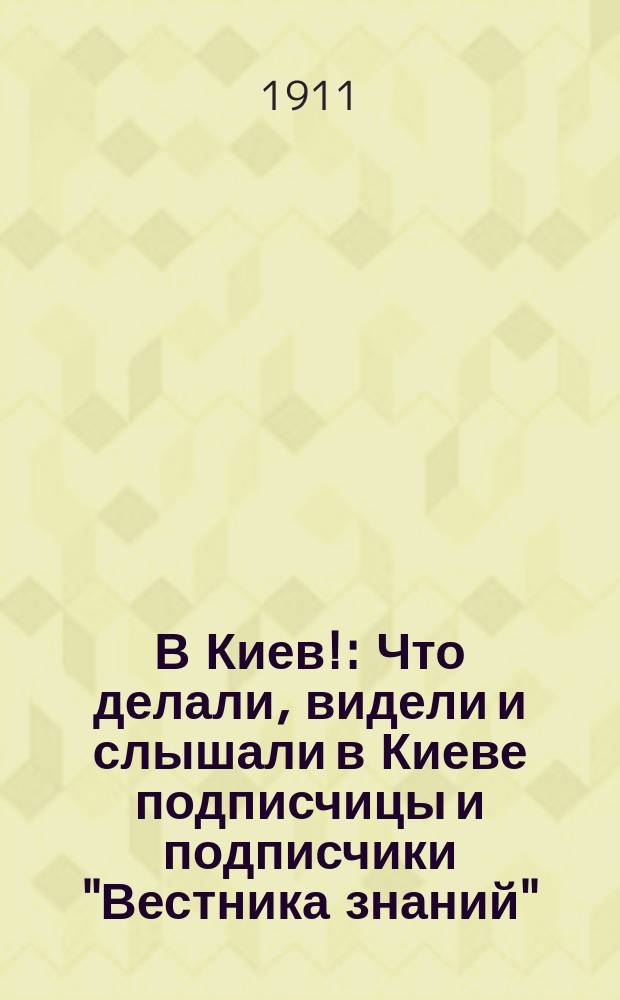 В Киев! : Что делали, видели и слышали в Киеве подписчицы и подписчики "Вестника знаний", съехавшиеся на праздник своего единения (11-19 июня 1911 г.) : Ст. и лекции В.В. Битнера, М.В. Довнар-Запольского, К.Ф. Жакова, Н.Д. Полонской и участников Съезда, подписчиков "Вестн. знания" : Со многими рис., портретами, группами и снимками киев. древностей