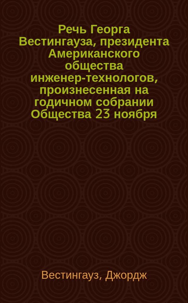 Речь Георга Вестингауза, президента Американского общества инженер-технологов, произнесенная на годичном собрании Общества 23 ноября (6 декабря) 1910 г. : Излож. истории изобретения и развития воздуш. тормозов