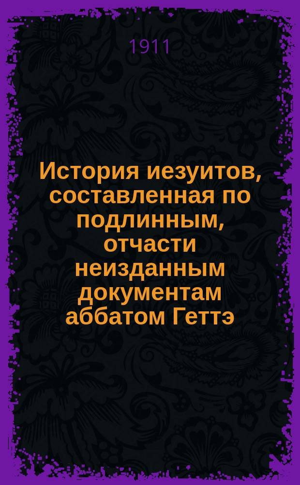 История иезуитов, составленная по подлинным, отчасти неизданным документам аббатом Геттэ, автором Истории церкви во Франции и многих других исторических сочинений. Т. 1. Кн. 1-[3