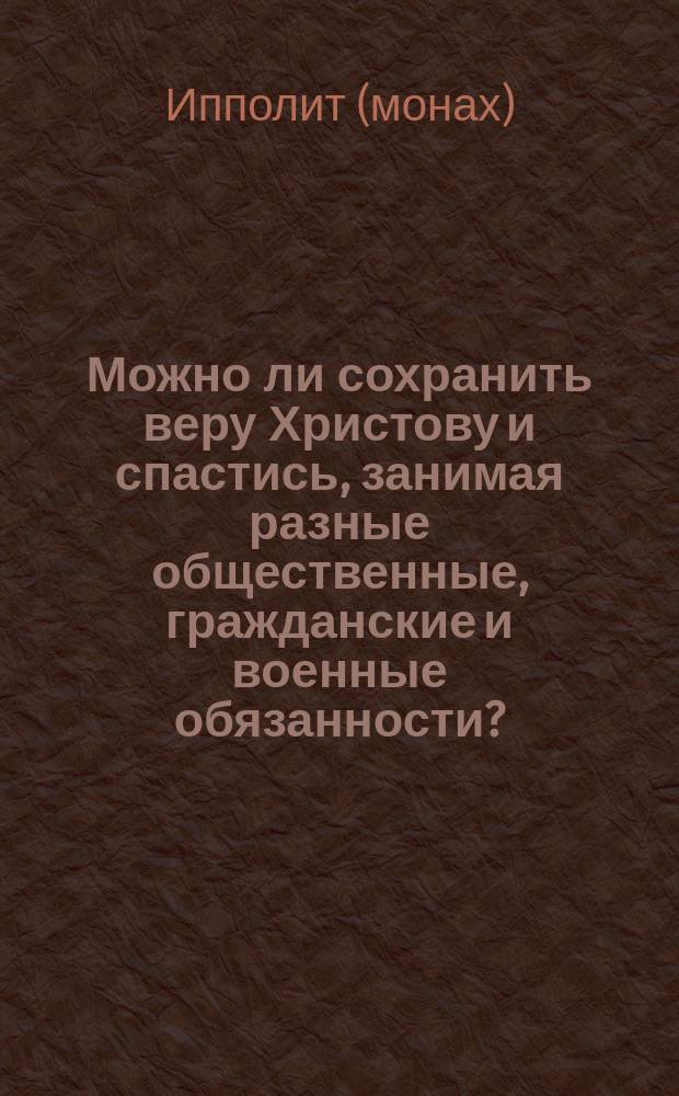 Можно ли сохранить веру Христову и спастись, занимая разные общественные, гражданские и военные обязанности? : (Сост. по учению сл. божия и св. отцов церкви)