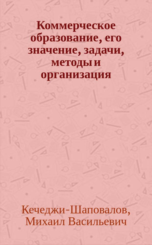 ... Коммерческое образование, его значение, задачи, методы и организация (в России и за границей) : Статьи. Доклады. Речи : 1902-1911 гг