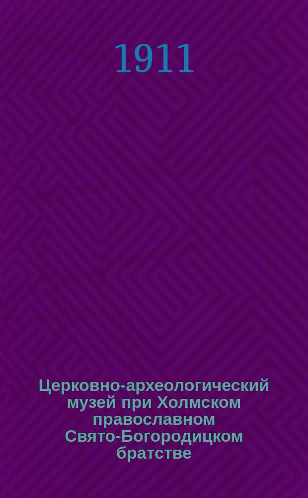 Церковно-археологический музей при Холмском православном Свято-Богородицком братстве : Опыт крат. очерка истории Музея в связи с сведениями об археол. науке вообще и с указанием того, что особенно важного и интересного можно увидеть в Холм. церк.-археол. музее при Братстве