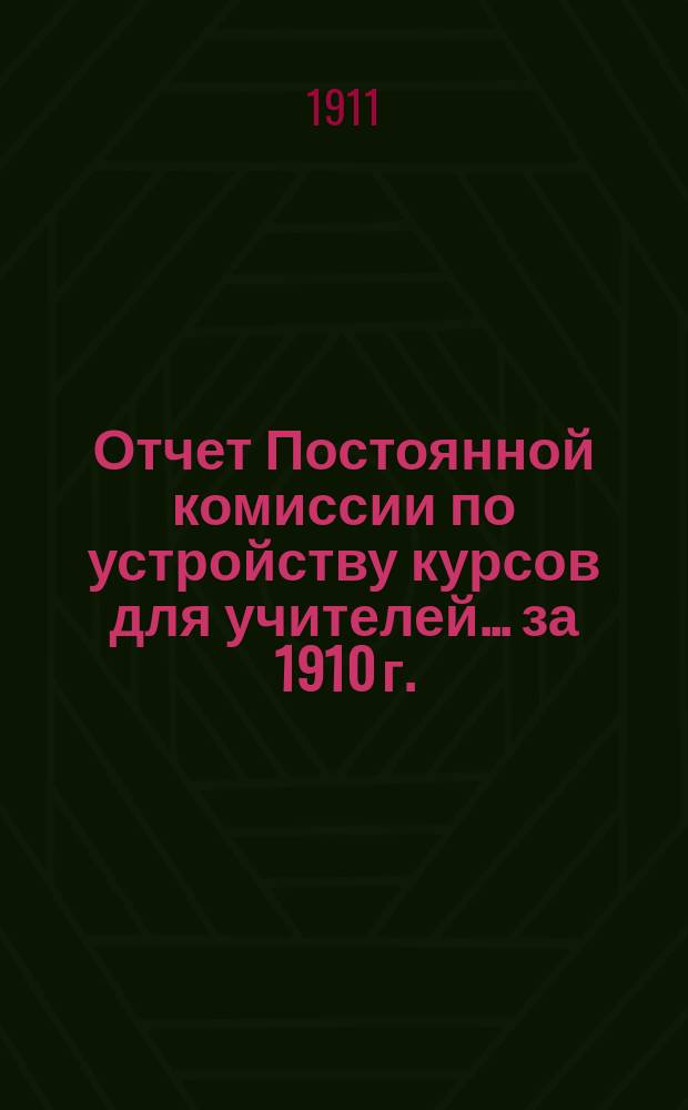 Отчет Постоянной комиссии по устройству курсов для учителей... за 1910 г.