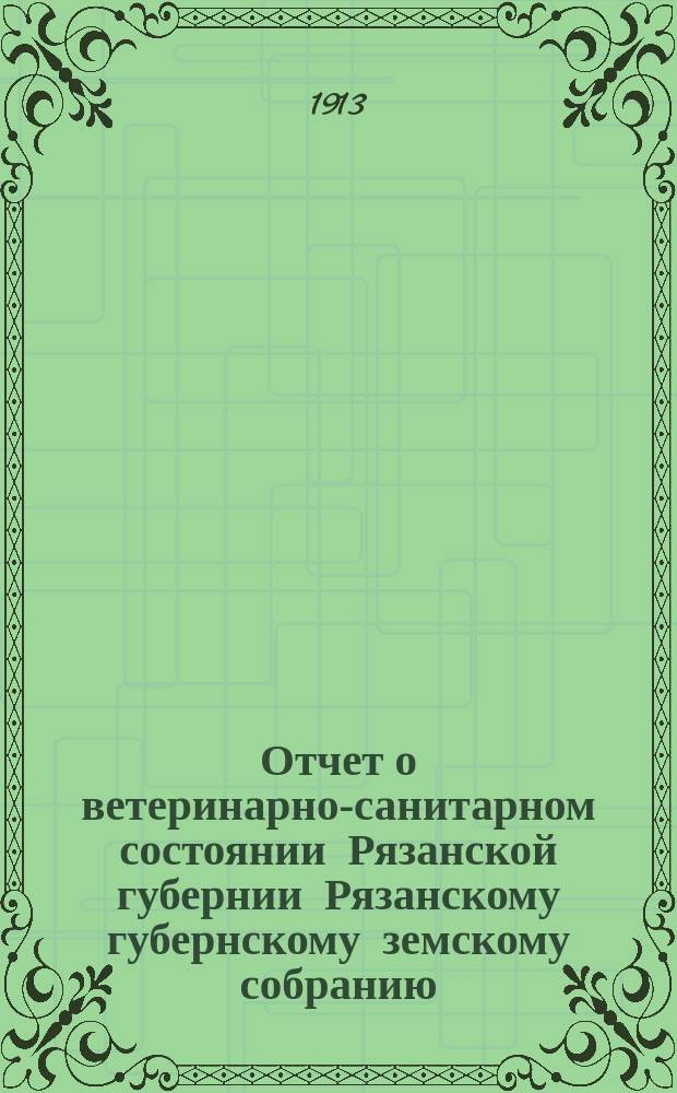 Отчет о ветеринарно-санитарном состоянии Рязанской губернии Рязанскому губернскому земскому собранию... за 1912 год. 49-му очередному...