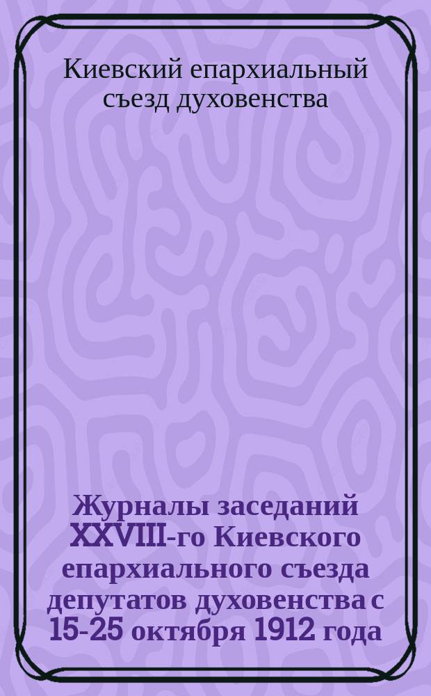 Журналы заседаний XXVIII-го Киевского епархиального съезда депутатов духовенства с 15-25 октября 1912 года
