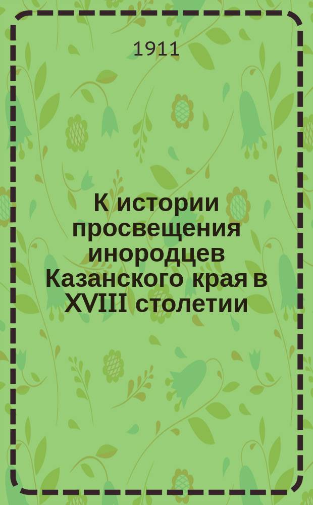 К истории просвещения инородцев Казанского края в XVIII столетии : Докл., чит. в общ. собр. Казан. церк. ист.-археол. о-ва 18 окт. 1911 г