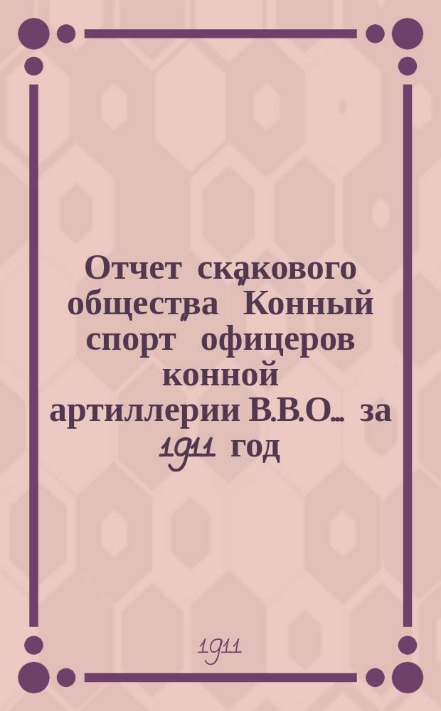 Отчет скакового общества "Конный спорт" офицеров конной артиллерии В.В.О. ... за 1911 год : за 1911 год и денежный отчет за май 1911 г.