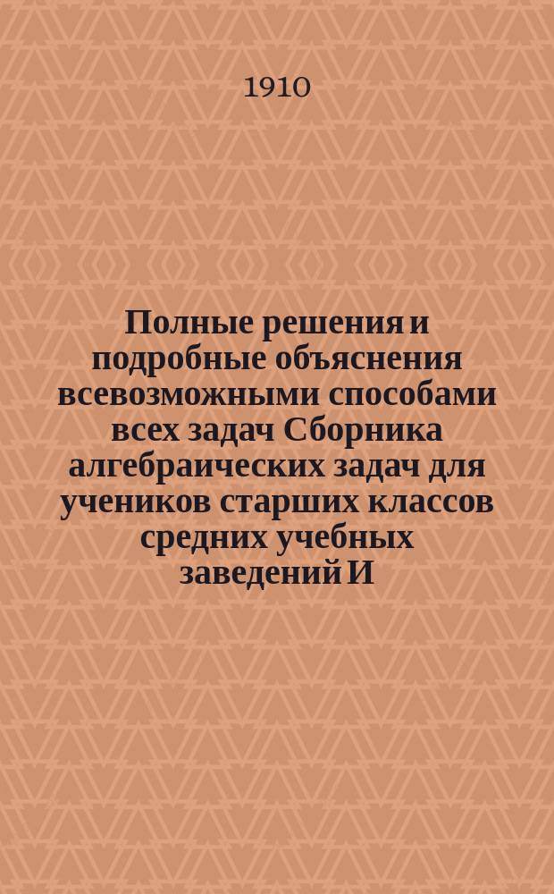 ... Полные решения и подробные объяснения всевозможными способами всех задач Сборника алгебраических задач для учеников старших классов средних учебных заведений И. Верещагина : (Для самообразования). Вып. 1-2. Вып. 1 : Задачи с № 1 по № 412 включительно