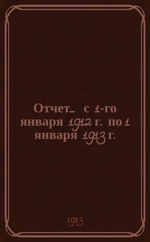 Отчет... ... с 1-го января 1912 г. по 1 января 1913 г.