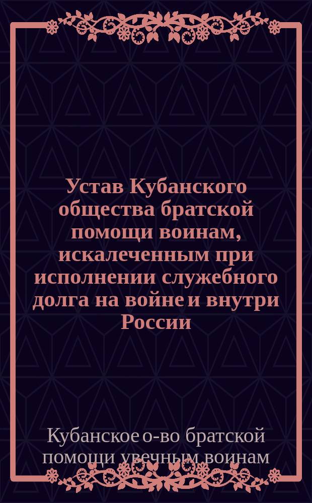 Устав Кубанского общества братской помощи воинам, искалеченным при исполнении служебного долга на войне и внутри России : Утв. 21 февр. 1906 г.