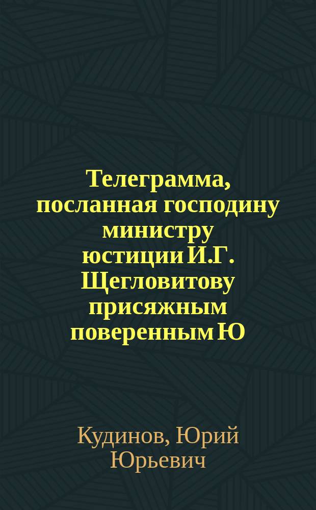 Телеграмма, посланная господину министру юстиции И.Г. Щегловитову присяжным поверенным Ю.Ю. Кудиновым 17-го февраля 1911 г. [по поводу заявления о незаконных действиях адвокатов-конкурсистов]
