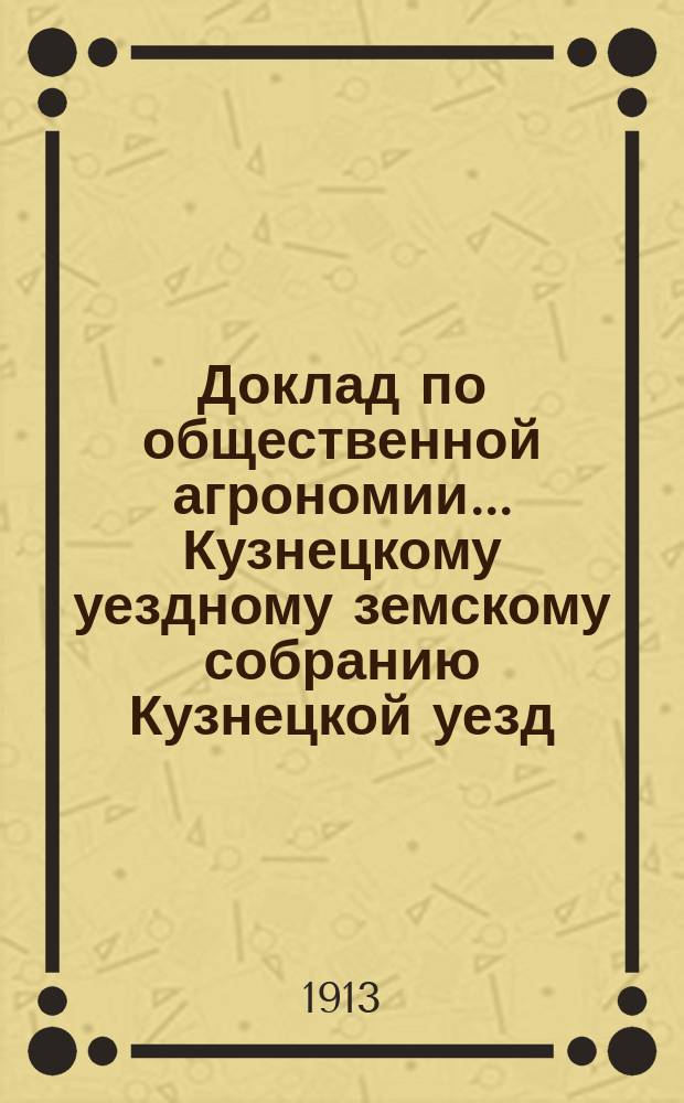 Доклад по общественной агрономии... Кузнецкому уездному земскому собранию Кузнецкой уезд. земской управы. 48-му очередному... [1913 г.]