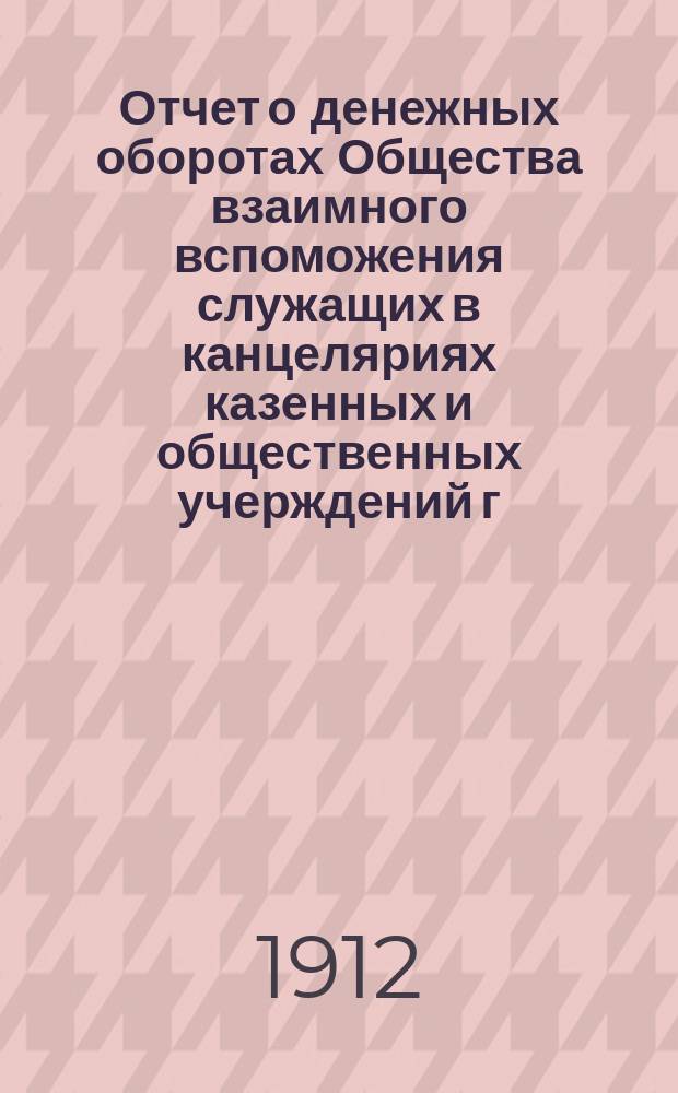 Отчет о денежных оборотах Общества взаимного вспоможения служащих в канцеляриях казенных и общественных учерждений г. Кузнецка и его уезда... ... за 1911 год