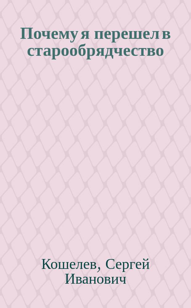 Почему я перешел в старообрядчество : Вынужд. объясн. С.И. Кошелева
