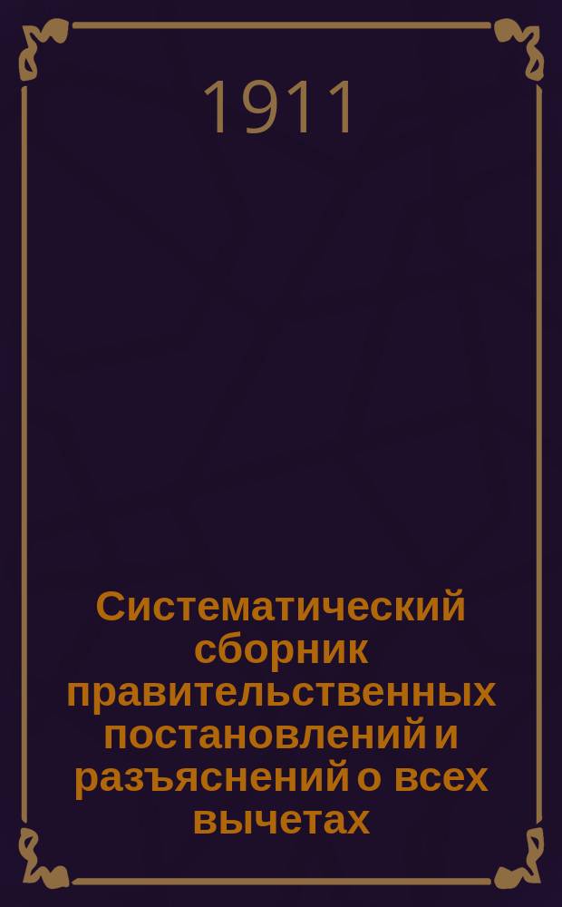 Систематический сборник правительственных постановлений и разъяснений о всех вычетах, производящихся из содержания лиц, состоящих на государственной службе по ведомству Министерства народного просвещения и другим ведомствам : По 1 февр. 1911 г