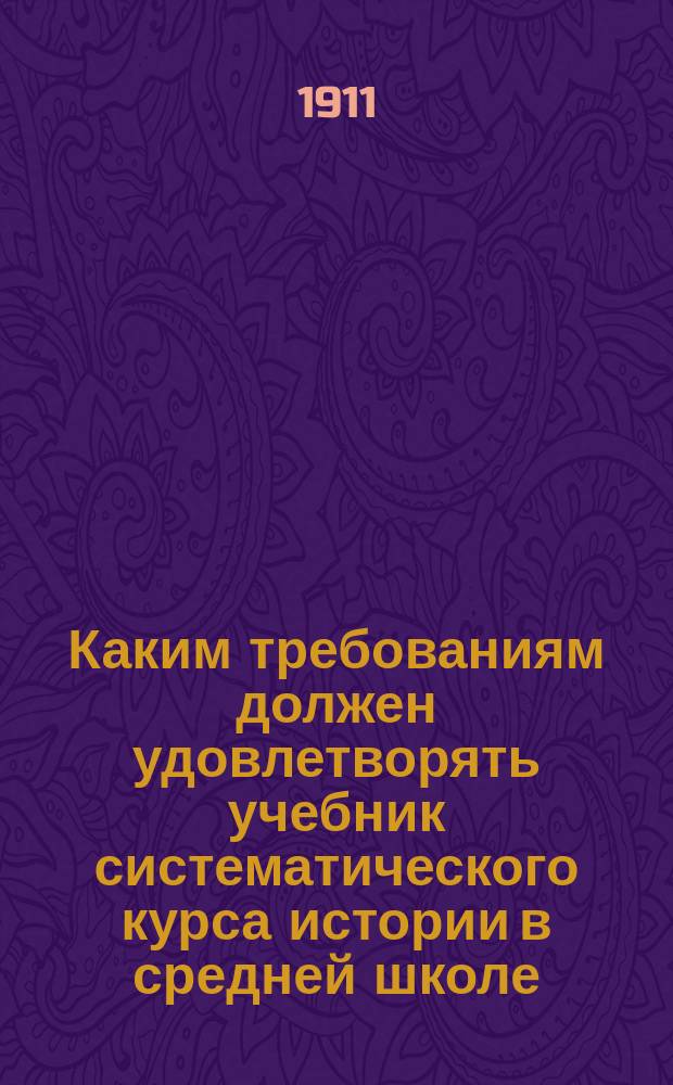 Каким требованиям должен удовлетворять учебник систематического курса истории в средней школе : (Докл. Ист. секции Киев. о-ва любителей социал. знаний 29 янв. 1911 г.)