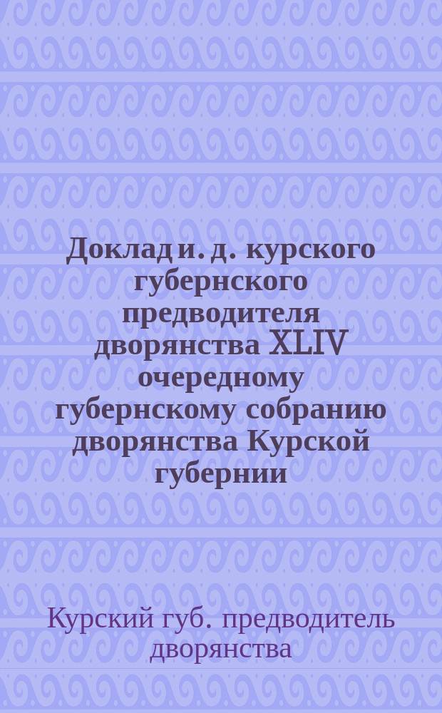 Доклад и. д. курского губернского предводителя дворянства XLIV очередному губернскому собранию дворянства Курской губернии