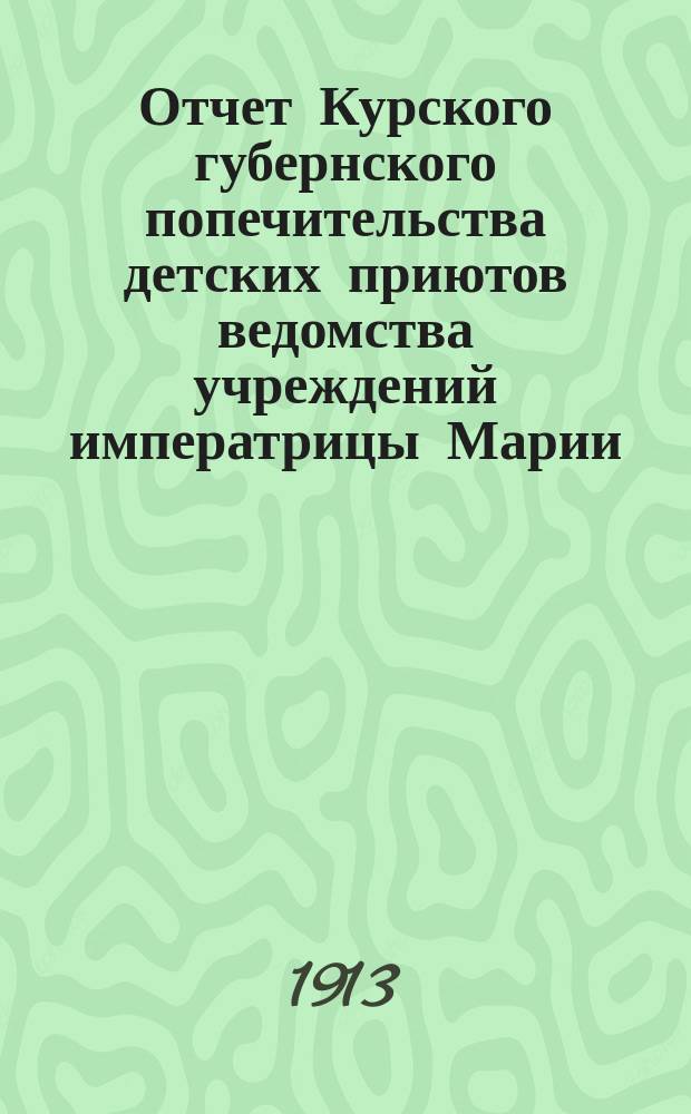 Отчет Курского губернского попечительства детских приютов ведомства учреждений императрицы Марии... по приютам: 1. Курскому мужскому имени вел. кн. Ксении Александровны. 2. Курскому женскому. 3. Обоянскому уездному [и др.]. за 1912 год