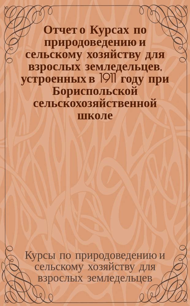 Отчет о Курсах по природоведению и сельскому хозяйству для взрослых земледельцев, устроенных в 1911 году при Бориспольской сельскохозяйственной школе