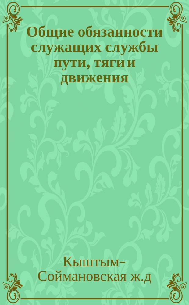 Общие обязанности служащих службы пути, тяги и движения: Утв. 16 февр. 1911 г.; Приложение к общим обязанностям служащих Кыштым-Соймановской железной дороги
