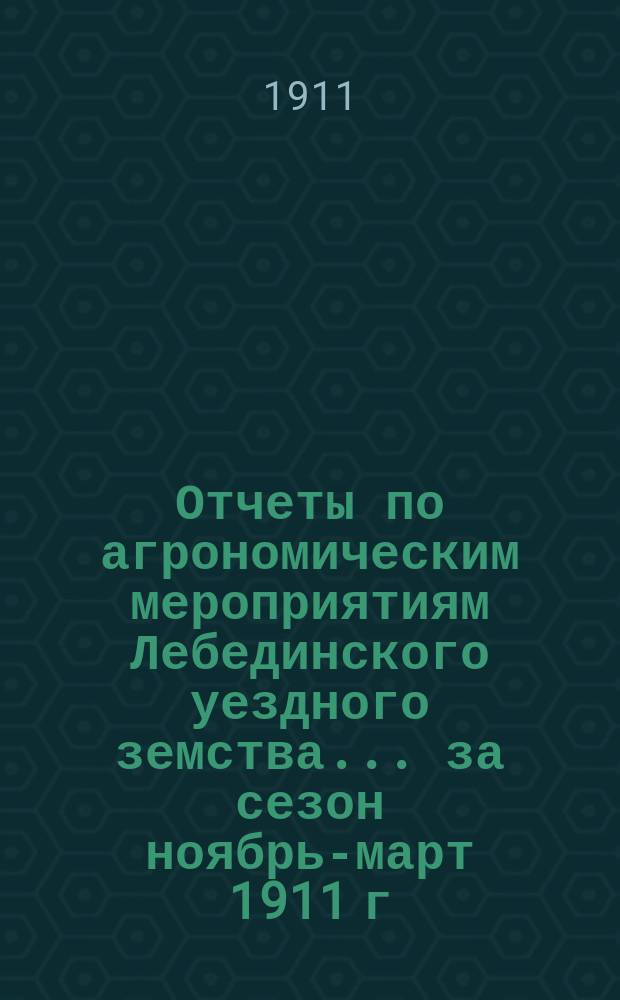 Отчеты по агрономическим мероприятиям Лебединского уездного земства... ... за сезон ноябрь-март 1911 г. : ... за сезон ноябрь-март 1911 г. ; Журнал Уездного сельскохозяйственного совета 25-го февраля 1911 года