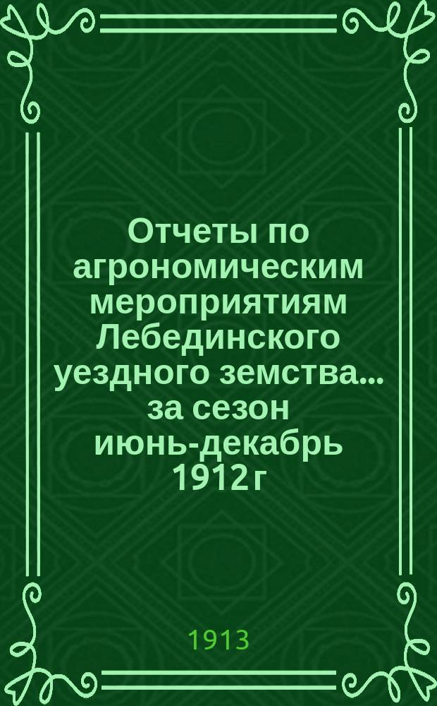 Отчеты по агрономическим мероприятиям Лебединского уездного земства... ... за сезон июнь-декабрь 1912 г. : ... за сезон июнь-декабрь 1912 г. ; Журнал заседания Сельскохозяйственного совета 21 января 1913 года
