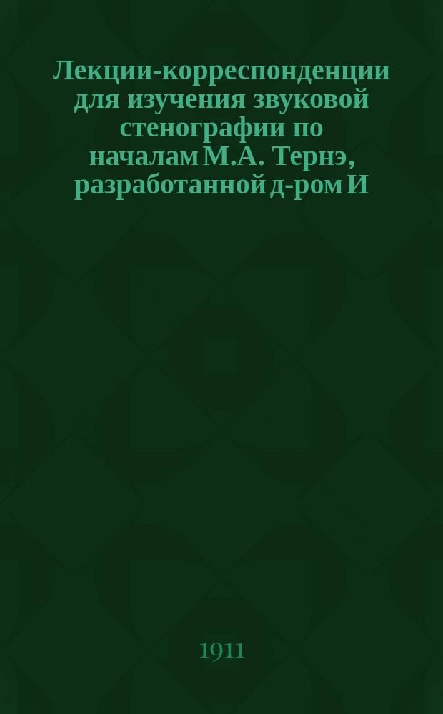 Лекции-корреспонденции для изучения звуковой стенографии по началам М.А. Тернэ, разработанной д-ром И.Л. Циммерман : Для рус. яз. Полное руководство, сост. по плану "Transcription phonetique universelle stenophonographie". Лекция 1-. Лекция 1
