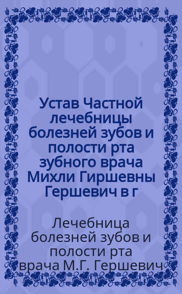 Устав Частной лечебницы болезней зубов и полости рта зубного врача Михли Гиршевны Гершевич в г. Томске : Утв. 30 янв. 1910 г.
