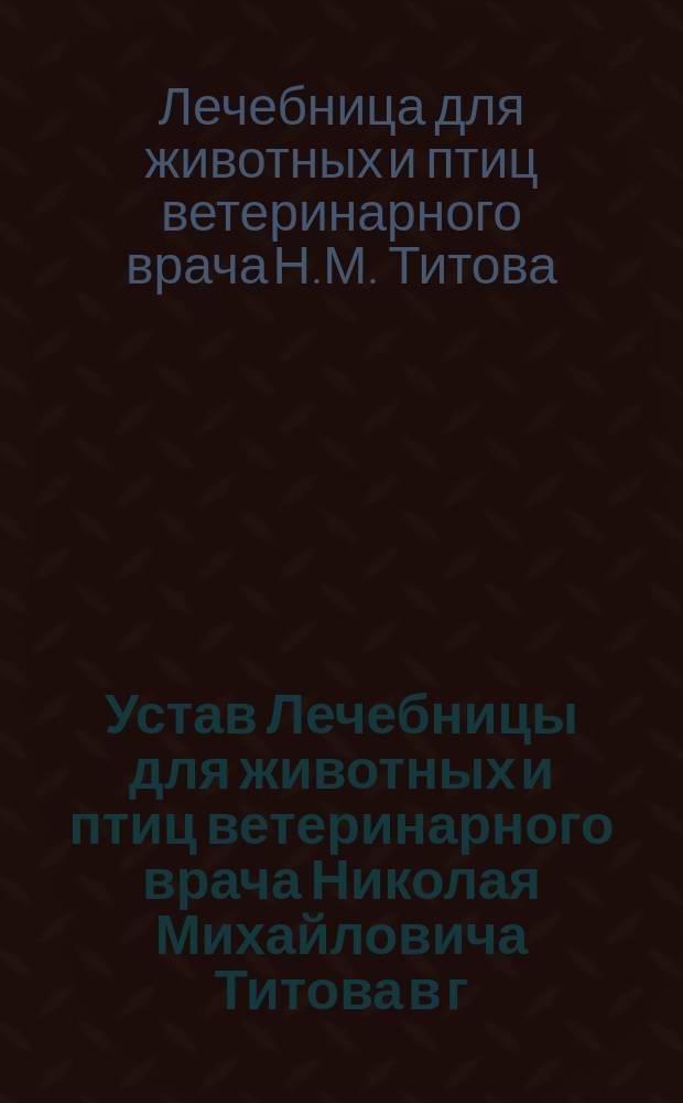 Устав Лечебницы для животных и птиц ветеринарного врача Николая Михайловича Титова в г. Москве : Утв. 15 окт. 1911 г.