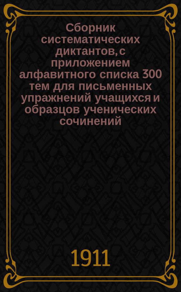 ... Сборник систематических диктантов, с приложением алфавитного списка 300 тем для письменных упражнений учащихся и образцов ученических сочинений : Практ. руководство к обучению рус. правописанию и стилю