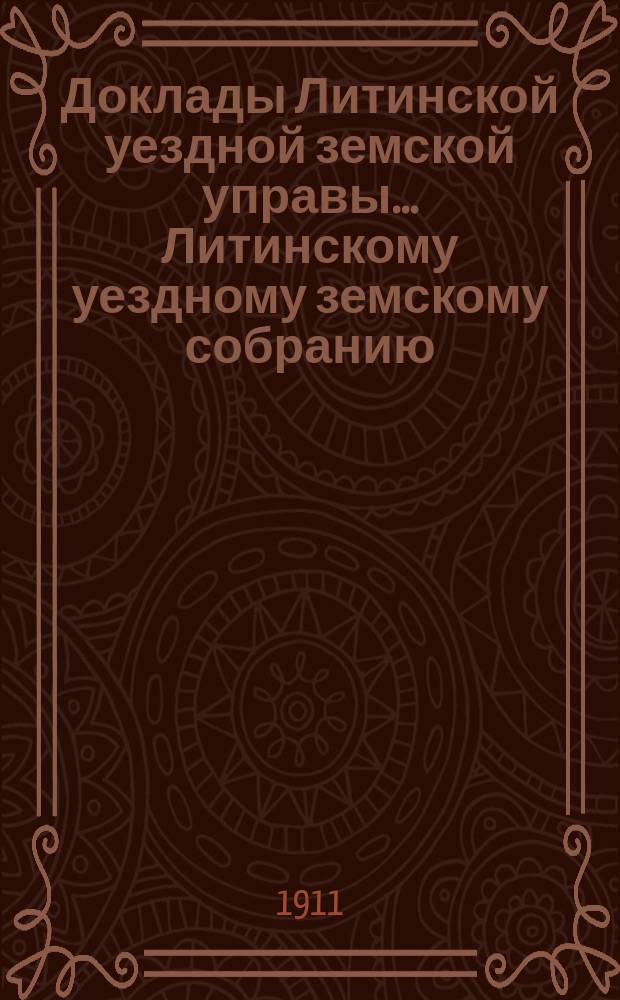 Доклады Литинской уездной земской управы... Литинскому уездному земскому собранию... первому очередному... 14-го октября 1911 года