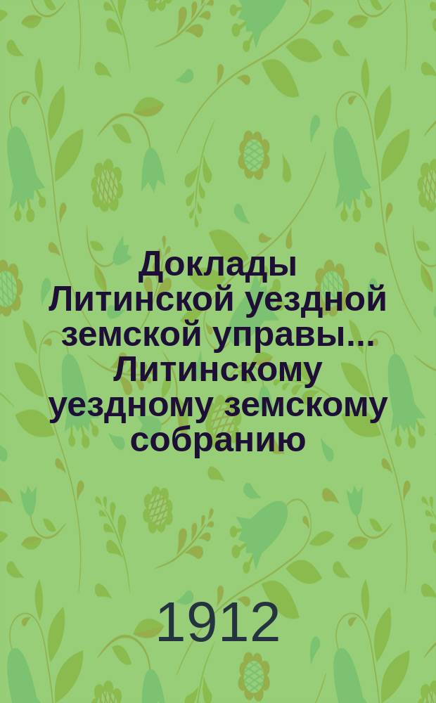 Доклады Литинской уездной земской управы... Литинскому уездному земскому собранию... второму очередному... 20-24 октября 1912 г.