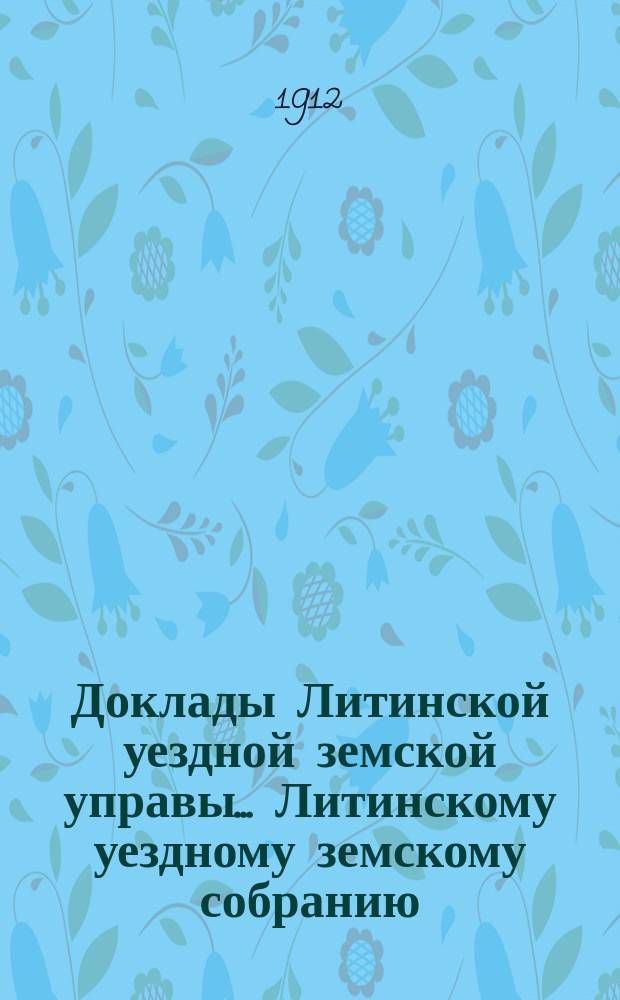 Доклады Литинской уездной земской управы... Литинскому уездному земскому собранию... второму очередному... 20-24 октября 1912 г.