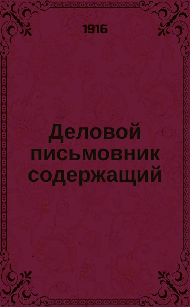 Деловой письмовник содержащий: письма на разные случаи обыденной жизни, письма деловые и торговые, образцы деловых бумаг и актов, таблицы исчисления % и поденного расчета платы, извлечения из уставов о герб. сборе и вексельного и проч.